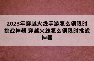 2023年穿越火线手游怎么领限时挑战神器 穿越火线怎么领限时挑战神器